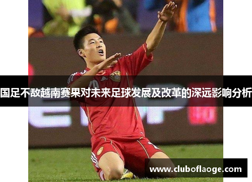 国足不敌越南赛果对未来足球发展及改革的深远影响分析 国足不敌越南赛果对未来足球发展及改革的深远影响分析