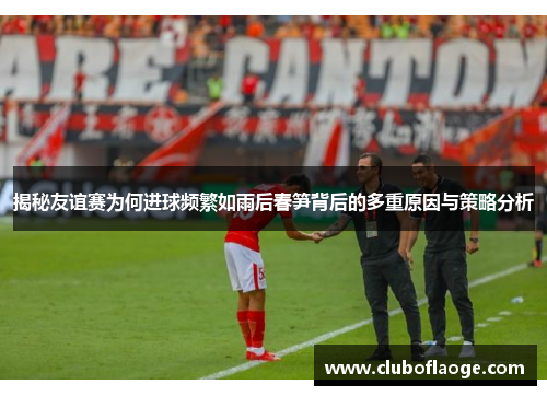 揭秘友谊赛为何进球频繁如雨后春笋背后的多重原因与策略分析