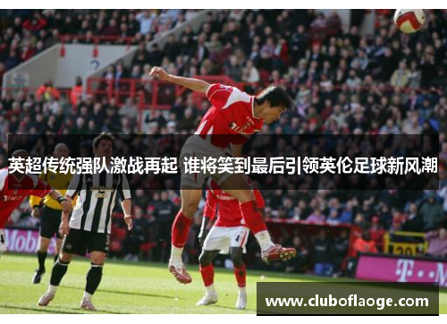 英超传统强队激战再起 谁将笑到最后引领英伦足球新风潮 英超传统强队激战再起 谁将笑到最后引领英伦足球新风潮