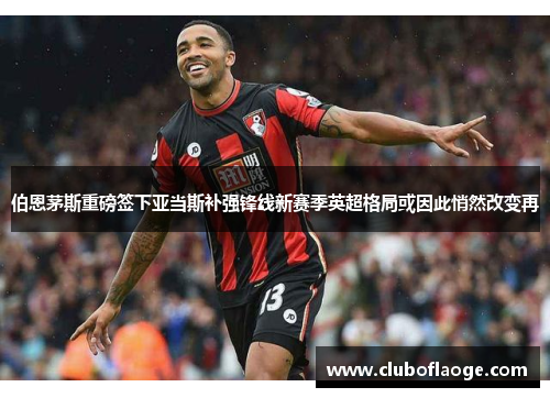 伯恩茅斯重磅签下亚当斯补强锋线新赛季英超格局或因此悄然改变再